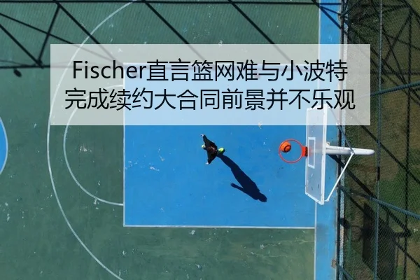 Fischer直言篮网难与小波特完成续约大合同前景并不乐观